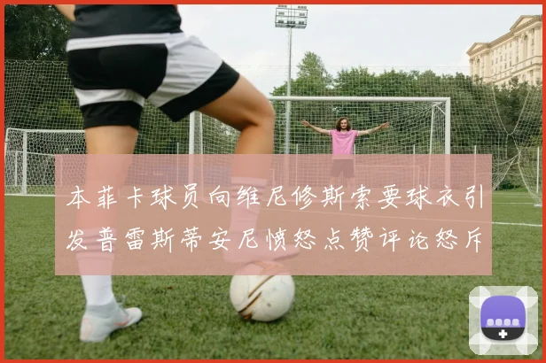 本菲卡球员向维尼修斯索要球衣引发普雷斯蒂安尼愤怒点赞评论怒斥队友