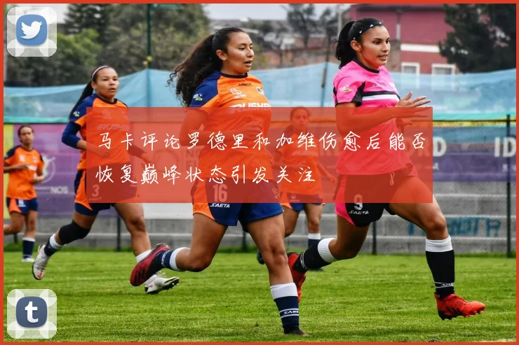 马卡评论罗德里和加维伤愈后能否恢复巅峰状态引发关注