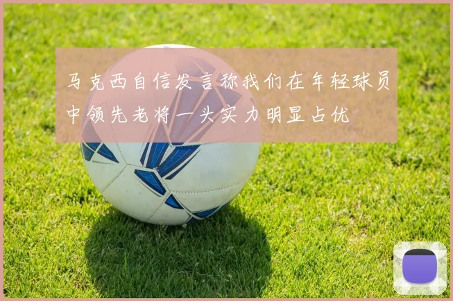 马克西自信发言称我们在年轻球员中领先老将一头实力明显占优