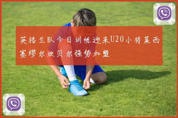 英格兰队今日训练迎来U20小将莱西塞缪尔坎贝尔强势加盟