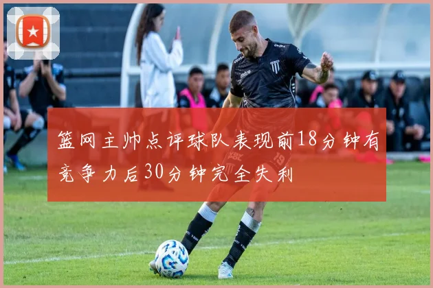 篮网主帅点评球队表现前18分钟有竞争力后30分钟完全失利