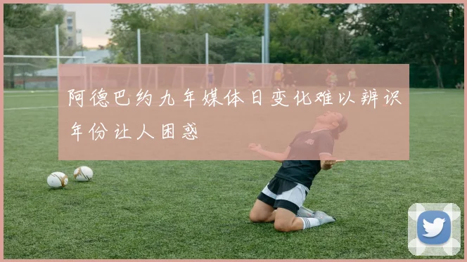 阿德巴约九年媒体日变化难以辨识年份让人困惑