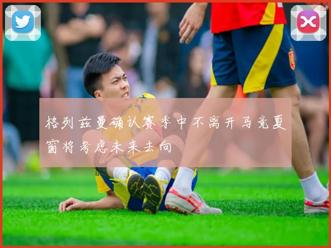 格列兹曼确认赛季中不离开马竞夏窗将考虑未来去向