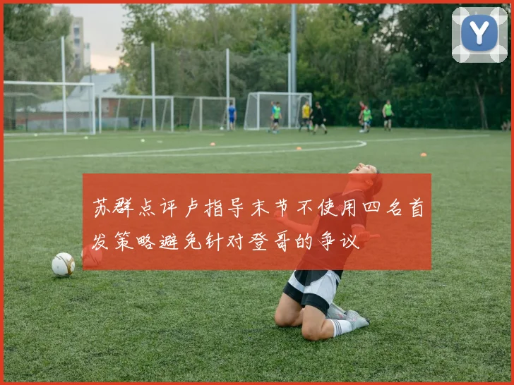 苏群点评卢指导末节不使用四名首发策略避免针对登哥的争议