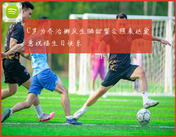 C罗为乔治娜庆生晒甜蜜合照表达爱意祝福生日快乐