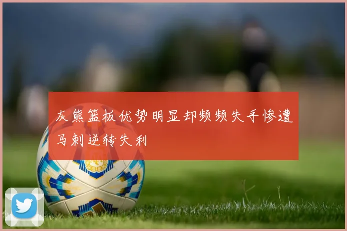 灰熊篮板优势明显却频频失手惨遭马刺逆转失利
