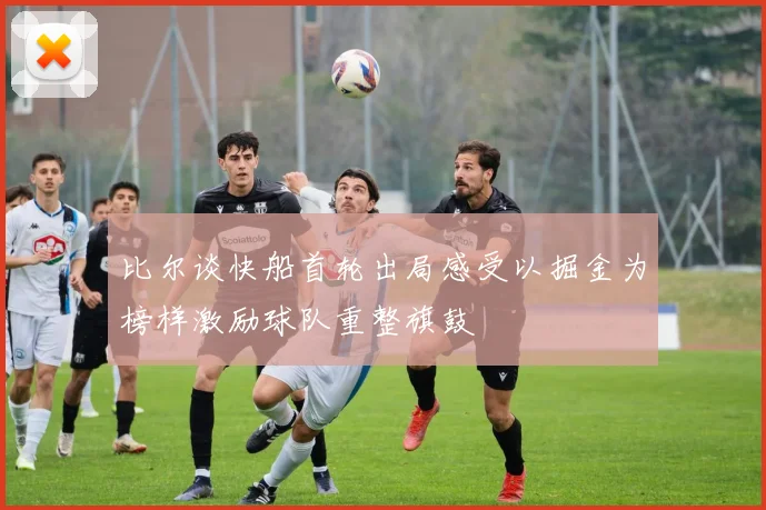 比尔谈快船首轮出局感受以掘金为榜样激励球队重整旗鼓