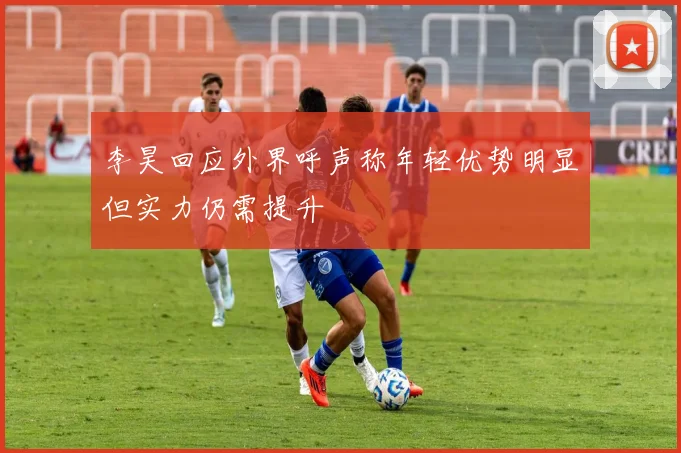 李昊回应外界呼声称年轻优势明显但实力仍需提升