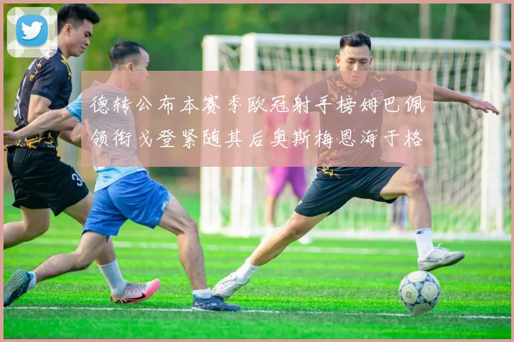 德转公布本赛季欧冠射手榜姆巴佩领衔戈登紧随其后奥斯梅恩海于格表现抢眼