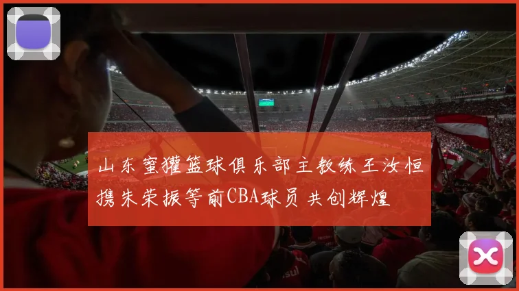 山东蜜獾篮球俱乐部主教练王汝恒携朱荣振等前CBA球员共创辉煌