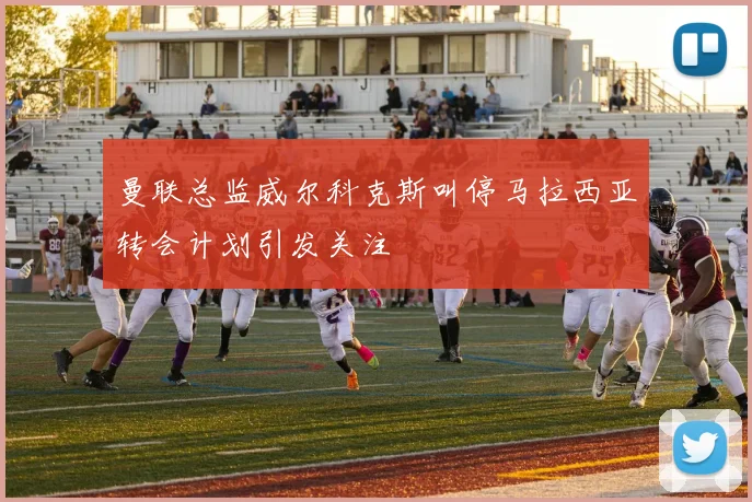 曼联总监威尔科克斯叫停马拉西亚转会计划引发关注