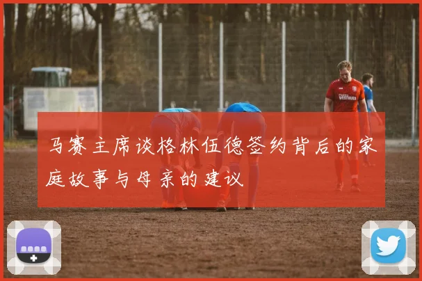 马赛主席谈格林伍德签约背后的家庭故事与母亲的建议