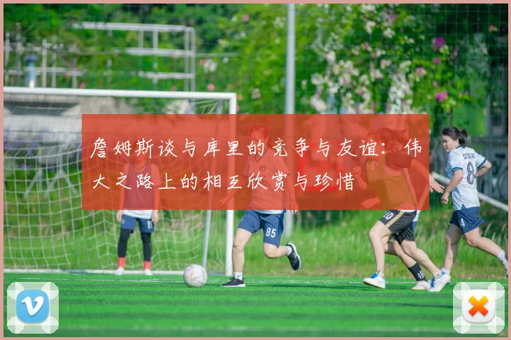 詹姆斯谈与库里的竞争与友谊：伟大之路上的相互欣赏与珍惜